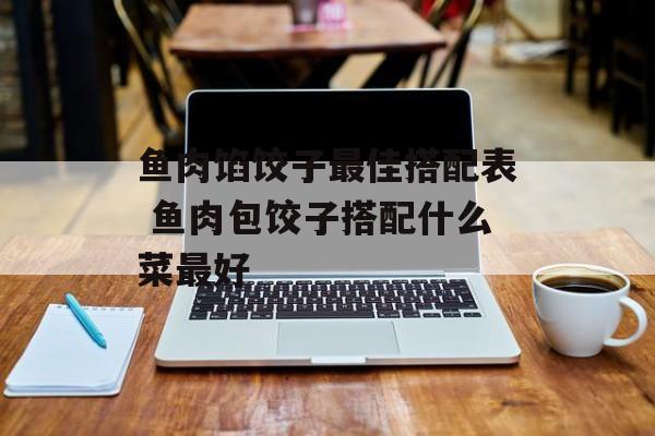 鱼肉馅饺子最佳搭配表 鱼肉包饺子搭配什么菜最好-第1张图片-