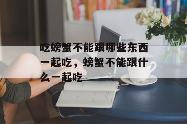吃螃蟹不能跟哪些东西一起吃，螃蟹不能跟什么一起吃-第1张图片-