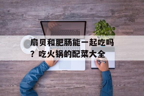 扇贝和肥肠能一起吃吗？吃火锅的配菜大全-第1张图片-