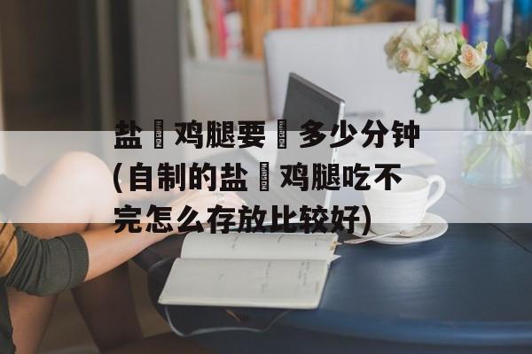 盐焗鸡腿要焗多少分钟(自制的盐焗鸡腿吃不完怎么存放比较好)-第1张图片-