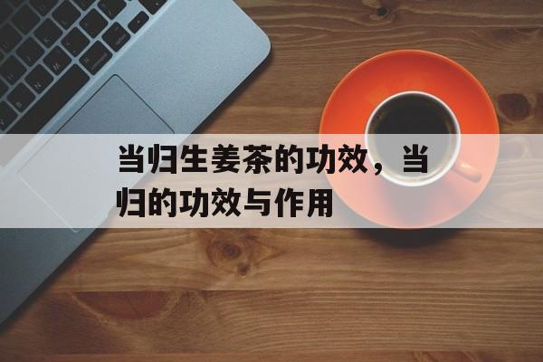 当归生姜茶的功效，当归的功效与作用-第1张图片-
