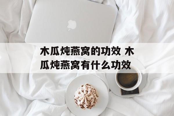 木瓜炖燕窝的功效 木瓜炖燕窝有什么功效-第1张图片-