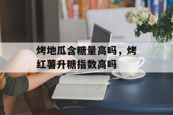 烤地瓜含糖量高吗，烤红薯升糖指数高吗-第1张图片-