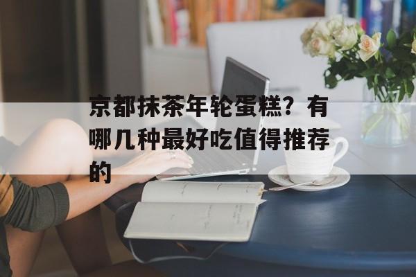 京都抹茶年轮蛋糕？有哪几种最好吃值得推荐的-第1张图片-