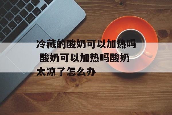冷藏的酸奶可以加热吗 酸奶可以加热吗酸奶太凉了怎么办-第1张图片-