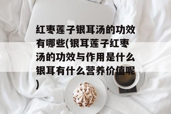 红枣莲子银耳汤的功效有哪些(银耳莲子红枣汤的功效与作用是什么银耳有什么营养价值呢)-第1张图片-