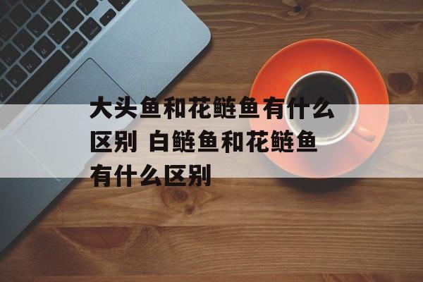 大头鱼和花鲢鱼有什么区别 白鲢鱼和花鲢鱼有什么区别-第1张图片-