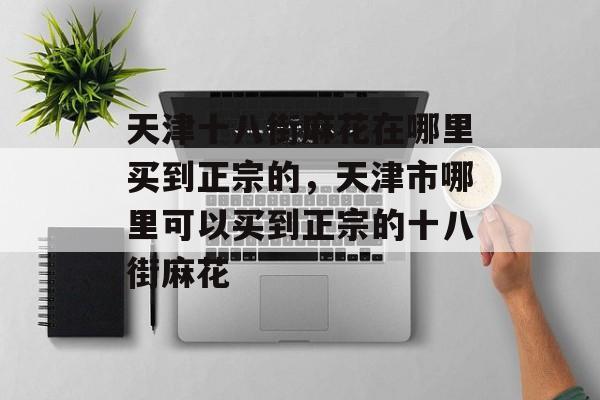 天津十八街麻花在哪里买到正宗的，天津市哪里可以买到正宗的十八街麻花-第1张图片-