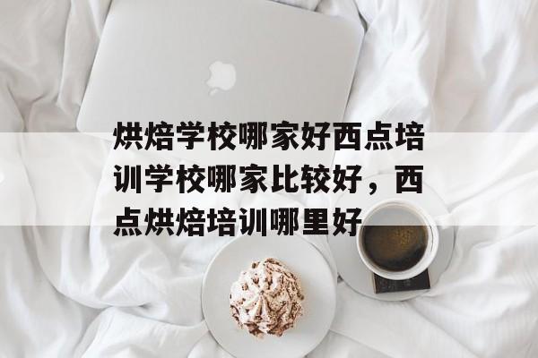 烘焙学校哪家好西点培训学校哪家比较好，西点烘焙培训哪里好-第1张图片-