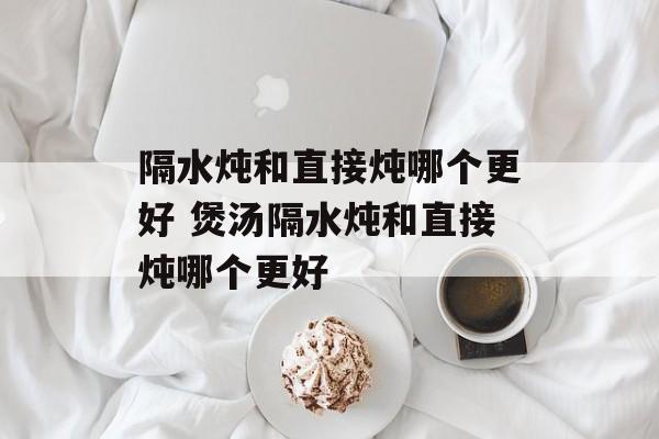 隔水炖和直接炖哪个更好 煲汤隔水炖和直接炖哪个更好-第1张图片-