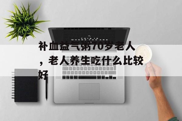 补血益气粥70岁老人，老人养生吃什么比较好-第1张图片-
