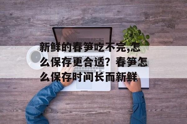 新鲜的春笋吃不完,怎么保存更合适？春笋怎么保存时间长而新鲜-第1张图片-