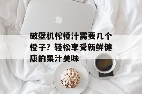 破壁机榨橙汁需要几个橙子？轻松享受新鲜健康的果汁美味-第1张图片-