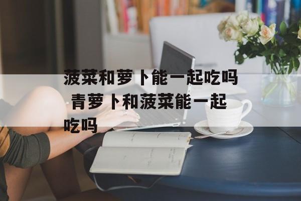 菠菜和萝卜能一起吃吗 青萝卜和菠菜能一起吃吗-第1张图片-
