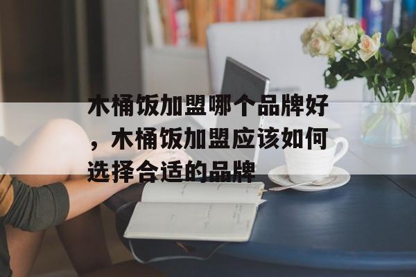木桶饭加盟哪个品牌好，木桶饭加盟应该如何选择合适的品牌-第1张图片-