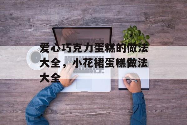 爱心巧克力蛋糕的做法大全，小花裙蛋糕做法大全-第1张图片-