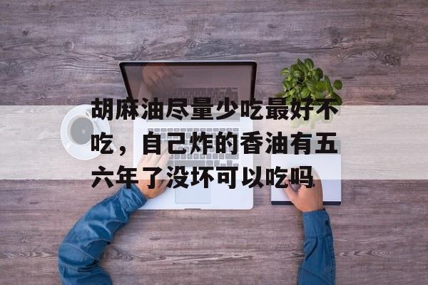 胡麻油尽量少吃最好不吃，自己炸的香油有五六年了没坏可以吃吗-第1张图片-