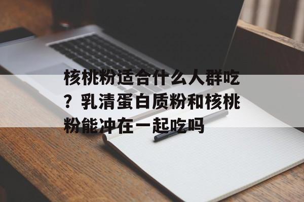 核桃粉适合什么人群吃？乳清蛋白质粉和核桃粉能冲在一起吃吗-第1张图片-