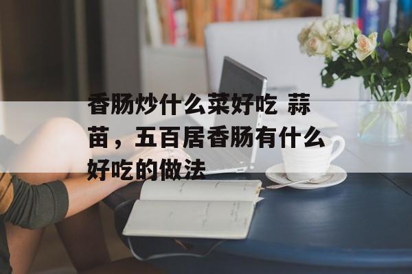香肠炒什么菜好吃 蒜苗，五百居香肠有什么好吃的做法-第1张图片-