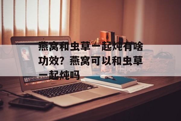 燕窝和虫草一起炖有啥功效？燕窝可以和虫草一起炖吗-第1张图片-