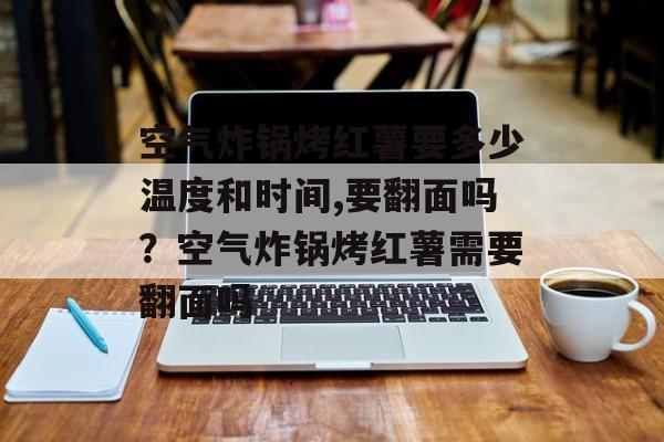 空气炸锅烤红薯要多少温度和时间,要翻面吗？空气炸锅烤红薯需要翻面吗-第1张图片-