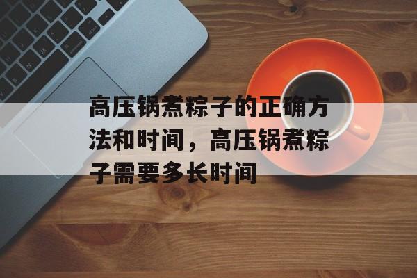高压锅煮粽子的正确方法和时间，高压锅煮粽子需要多长时间-第1张图片-
