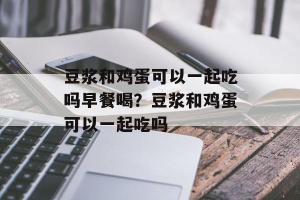 豆浆和鸡蛋可以一起吃吗早餐喝？豆浆和鸡蛋可以一起吃吗-第1张图片-