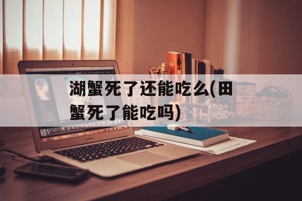 湖蟹死了还能吃么(田蟹死了能吃吗)-第1张图片-