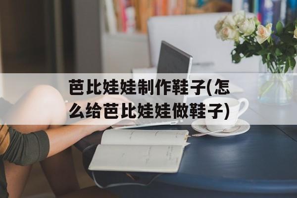 芭比娃娃制作鞋子(怎么给芭比娃娃做鞋子)-第1张图片-