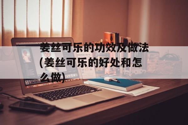 姜丝可乐的功效及做法(姜丝可乐的好处和怎么做)-第1张图片-