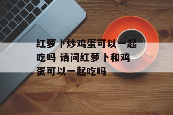 红萝卜炒鸡蛋可以一起吃吗 请问红萝卜和鸡蛋可以一起吃吗-第1张图片-