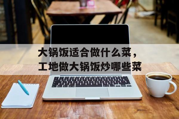 大锅饭适合做什么菜，工地做大锅饭炒哪些菜-第1张图片-