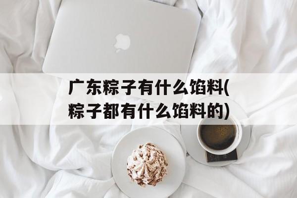 广东粽子有什么馅料(粽子都有什么馅料的)-第1张图片-