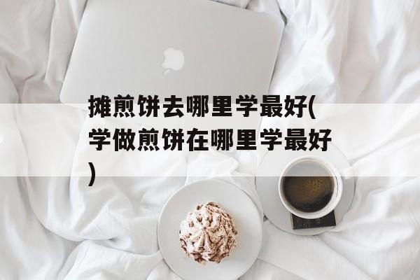摊煎饼去哪里学最好(学做煎饼在哪里学最好)-第1张图片-
