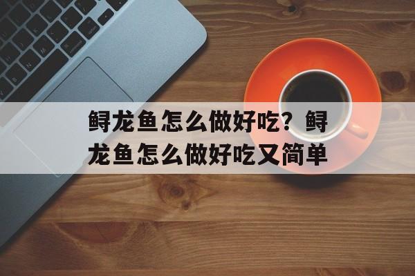 鲟龙鱼怎么做好吃？鲟龙鱼怎么做好吃又简单-第1张图片-