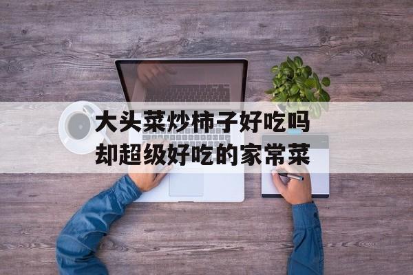 大头菜炒柿子好吃吗 却超级好吃的家常菜-第1张图片-