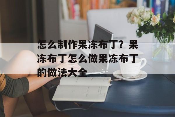 怎么制作果冻布丁？果冻布丁怎么做果冻布丁的做法大全-第1张图片-