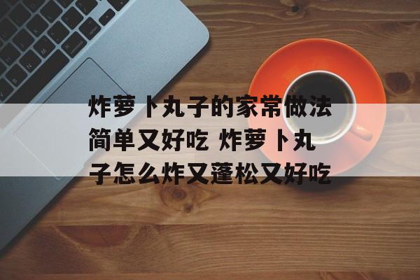炸萝卜丸子的家常做法简单又好吃 炸萝卜丸子怎么炸又蓬松又好吃-第1张图片-