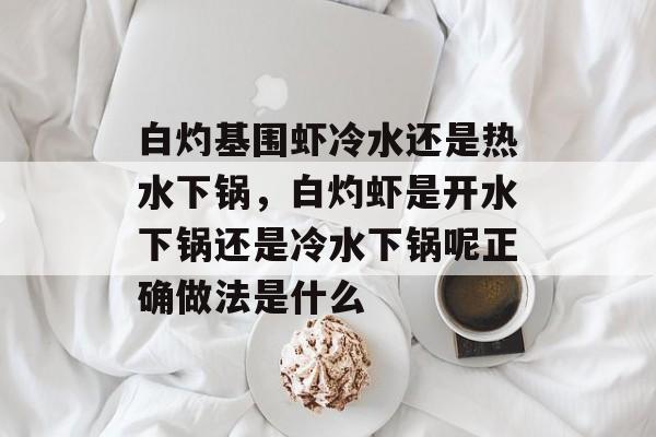 白灼基围虾冷水还是热水下锅，白灼虾是开水下锅还是冷水下锅呢正确做法是什么-第1张图片-