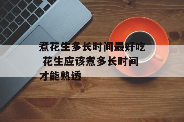 煮花生多长时间最好吃 花生应该煮多长时间才能熟透-第1张图片-