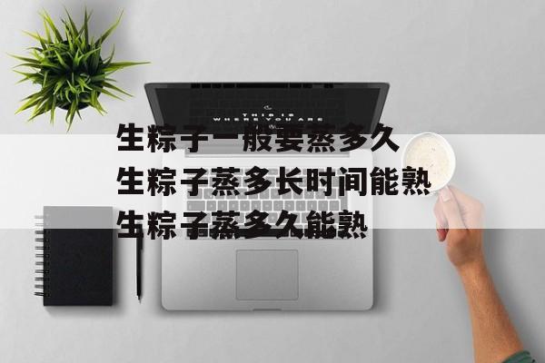 生粽子一般要蒸多久 生粽子蒸多长时间能熟生粽子蒸多久能熟-第1张图片-