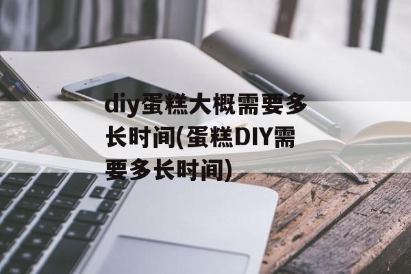 diy蛋糕大概需要多长时间(蛋糕DIY需要多长时间)-第1张图片-