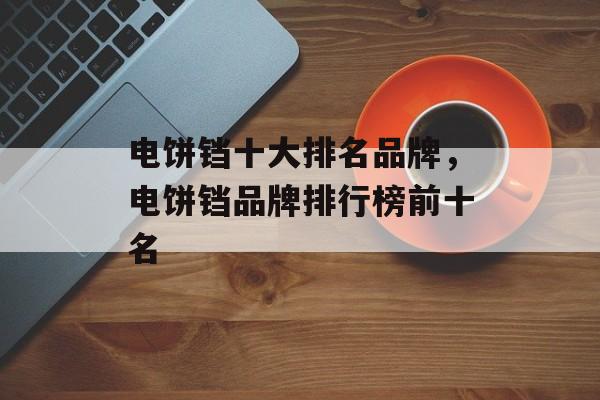 电饼铛十大排名品牌，电饼铛品牌排行榜前十名-第1张图片-
