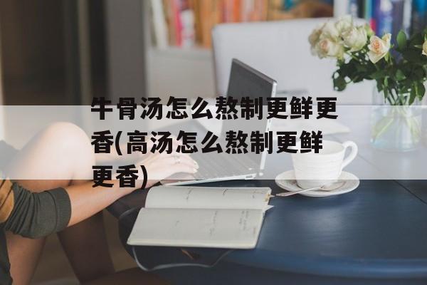 牛骨汤怎么熬制更鲜更香(高汤怎么熬制更鲜更香)-第1张图片-