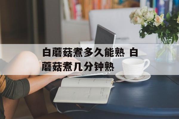 白蘑菇煮多久能熟 白蘑菇煮几分钟熟-第1张图片-