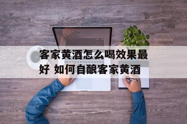 客家黄酒怎么喝效果最好 如何自酿客家黄酒-第1张图片-