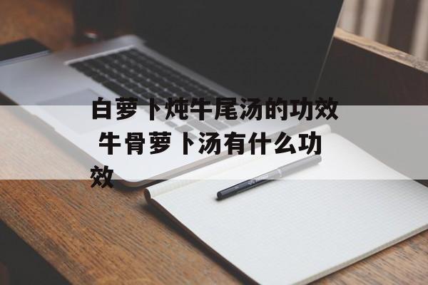 白萝卜炖牛尾汤的功效 牛骨萝卜汤有什么功效-第1张图片-