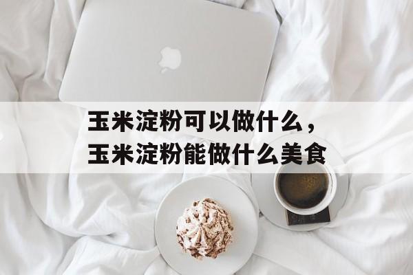 玉米淀粉可以做什么，玉米淀粉能做什么美食-第1张图片-