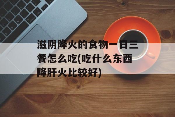 滋阴降火的食物一日三餐怎么吃(吃什么东西降肝火比较好)-第1张图片-