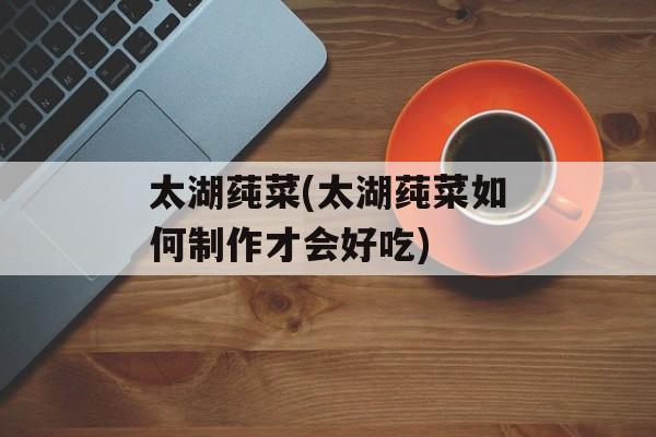 太湖莼菜(太湖莼菜如何制作才会好吃)-第1张图片-